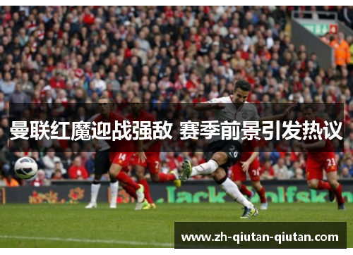 曼联红魔迎战强敌 赛季前景引发热议